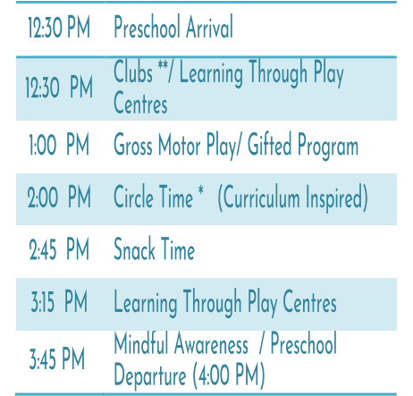 12:30   PM   Preschool Arrival   12:30   PM   Clubs **/ Learning Through Play   Centres   1:00   PM   Gross Motor Play/ Gifted Program   2:00   PM   Circle Time *   (Curriculum Inspired)   2:45   PM   Snack Time   3:15   PM   Learning Through Play Centres   3:45 PM   Mindful Awareness / Preschool  Departure (4:00 PM)